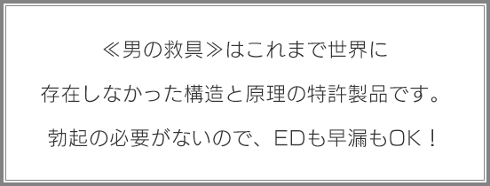 《男の救具》はこれまで世界に存在しなかった構造と原理の特許製品です。勃起の必要がないので、EDも早漏もOK！